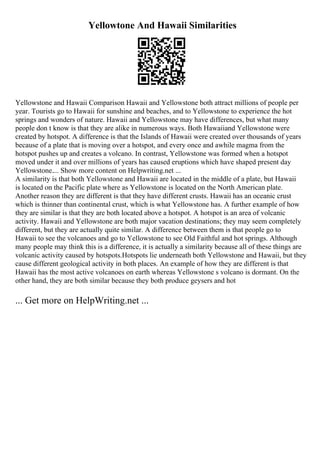 Yellowtone And Hawaii Similarities
Yellowstone and Hawaii Comparison Hawaii and Yellowstone both attract millions of people per
year. Tourists go to Hawaii for sunshine and beaches, and to Yellowstone to experience the hot
springs and wonders of nature. Hawaii and Yellowstone may have differences, but what many
people don t know is that they are alike in numerous ways. Both Hawaiiand Yellowstone were
created by hotspot. A difference is that the Islands of Hawaii were created over thousands of years
because of a plate that is moving over a hotspot, and every once and awhile magma from the
hotspot pushes up and creates a volcano. In contrast, Yellowstone was formed when a hotspot
moved under it and over millions of years has caused eruptions which have shaped present day
Yellowstone.... Show more content on Helpwriting.net ...
A similarity is that both Yellowstone and Hawaii are located in the middle of a plate, but Hawaii
is located on the Pacific plate where as Yellowstone is located on the North American plate.
Another reason they are different is that they have different crusts. Hawaii has an oceanic crust
which is thinner than continental crust, which is what Yellowstone has. A further example of how
they are similar is that they are both located above a hotspot. A hotspot is an area of volcanic
activity. Hawaii and Yellowstone are both major vacation destinations; they may seem completely
different, but they are actually quite similar. A difference between them is that people go to
Hawaii to see the volcanoes and go to Yellowstone to see Old Faithful and hot springs. Although
many people may think this is a difference, it is actually a similarity because all of these things are
volcanic activity caused by hotspots.Hotspots lie underneath both Yellowstone and Hawaii, but they
cause different geological activity in both places. An example of how they are different is that
Hawaii has the most active volcanoes on earth whereas Yellowstone s volcano is dormant. On the
other hand, they are both similar because they both produce geysers and hot
... Get more on HelpWriting.net ...
 