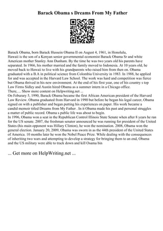 Barack Obama s Dreams From My Father
Barack Obama, born Barack Hussein Obama II on August 4, 1961, in Honolulu,
Hawaii is the son of a Kenyan senior governmental economist Barack Obama Sr and white
American mother Stanley Ann Dunham. By the time he was two years old his parents have
separated. In 1966, his mother married and the family moved to Indonesia. At 10 years old, he
moved back to Hawaii to live with his grandparents who raised him from then on. Obama
graduated with a B.A in political science from Colombia University in 1983. In 1988, he applied
for and was accepted in the Harvard Law School. The work was hard and competition was fierce
but Obama thrived in his new environment. At the end of his first year, one of his country s top
Law Firms Sidley and Austin hired Obama as a summer intern in a Chicago office.
There, ... Show more content on Helpwriting.net ...
On Feburary 5, 1990, Barack Obama became the first African American president of the Harvard
Law Review. Obama graduated from Harvard in 1990 but before he began his legal career, Obama
signed on with a publisher and began putting his experiences on paper. His work became a
candid memoir titled Dreams from My Father . In it Obama made his past and personal struggles
a matter of public record. Obama s public life was about to begin.
In 1996, Obama won a seat in the Republican Control Illinois State Senate when after 8 years he ran
for the US senate. 2007, the freshman senator announced he was running for president of the United
States (his main opponent was Hillary Clinton), he won the nomination. 2008, Obama won the
general election. January 20, 2009, Obama was sworn in as the 44th president of the United States
of America. 10 months later he won the Nobel Peace Prize. While dealing with the consequences
of inheriting two wars and attempting to develop a strategy for bringing them to an end, Obama
and the US military were able to track down and kill Osama bin
... Get more on HelpWriting.net ...
 