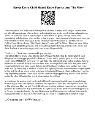 Heroes Every Child Should Know Perseus And The Miser
The Greek fables that were written in the past still inspire us today. Well lets just say that their
are a lot of lessons inside of these fables and myths that can inspire people today and people can
learn a lot of lessons from it. For example, in some fables the greeks teach a lesson about
appreciating and cherishing what one has before it is won t have them and when they are gone you
will want to have them back again. Some fablesthat support this claim is The Hen and The
Golden Eggs , Heroes Every Child Should Know Perseus and The Miser . These are some fables
that can teach people to appreciate and cherish things before they are gone and some myths that
show that how to use things appropriatly and to use things usefully.
The Greeks ... Show more content on Helpwriting.net ...
The fable is Heroes Every Child Should Know Perseus this fable had the people cherish their
things and use them appropriately like Perseus. Perseus had to go on a quest to defeat an evil
enemy named MEDUSA she was a very ugly lady who had lots of fangs on her head and Perseus
had to cut her head off. He was nervous about it but he accepted the task so he was given lots of
equipment to help him like a sword that can cut off medusa s head and some sandals that could
make him fly all the way to Medusa. When he was fighting Medusa he remembered everything that
he had and the advice he got so that in the end he had cut off Medusa s head and had survived this
very frightening mission. In this myth Perseus used his things appripriatly and use them usefully,
unlike the other fables that had people disrespecting their things.
In conclusion the ancient greek myths and fables still inspire and teach lessons to people today
by showing us some consequences the fables and myths had. Some bad consequences were like
in The Miser and The Hen and The Golden Eggs when they lost their chance to have something
good but did not because they did not make the right choice. Some good choices that happened is
in Perseus because in that story he was thinking and used his resources wisely and in the end he
had accomplished his mission. So to wrap it up the lesson is to appreciate and cherish things
... Get more on HelpWriting.net ...
 