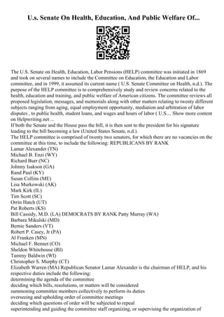 U.s. Senate On Health, Education, And Public Welfare Of...
The U.S. Senate on Health, Education, Labor Pensions (HELP) committee was initiated in 1869
and took on several names to include the Committee on Education, the Education and Labor
committee, and in 1999, it assumed its current name ( U.S. Senate Committee on Health, n.d.). The
purpose of the HELP committee is to comprehensively study and review concerns related to the
health, education and training, and public welfare of American citizens. The committee reviews all
proposed legislation, messages, and memorials along with other matters relating to twenty different
subjects ranging from aging, equal employment opportunity, mediation and arbitration of labor
disputes , to public health, student loans, and wages and hours of labor ( U.S.... Show more content
on Helpwriting.net ...
If both the Senate and the House pass the bill, it is then sent to the president for his signature
leading to the bill becoming a law (United States Senate, n.d.).
The HELP committee is comprised of twenty two senators, for which there are no vacancies on the
committee at this time, to include the following: REPUBLICANS BY RANK
Lamar Alexander (TN)
Michael B. Enzi (WY)
Richard Burr (NC)
Johnny Isakson (GA)
Rand Paul (KY)
Susan Collins (ME)
Lisa Murkowski (AK)
Mark Kirk (IL)
Tim Scott (SC)
Orrin Hatch (UT)
Pat Roberts (KS)
Bill Cassidy, M.D. (LA) DEMOCRATS BY RANK Patty Murray (WA)
Barbara Mikulski (MD)
Bernie Sanders (VT)
Robert P. Casey, Jr (PA)
Al Franken (MN)
Michael F. Bennet (CO)
Sheldon Whitehouse (RI)
Tammy Baldwin (WI)
Christopher S. Murphy (CT)
Elizabeth Warren (MA) Republican Senator Lamar Alexander is the chairman of HELP, and his
respective duties include the following:
determining the agenda of the committee
deciding which bills, resolutions, or matters will be considered
summoning committee members collectively to perform its duties
overseeing and upholding order of committee meetings
deciding which questions of order will be subjected to repeal
superintending and guiding the committee staff organizing, or supervising the organization of
 