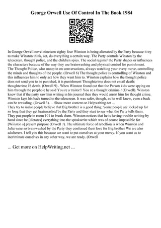 George Orwell Use Of Control In The Book 1984
In George Orwell novel nineteen eighty four Winston is being alienated by the Party because it try
to make Winston think, act, do everything a certain way. The Party controls Winston by the
telescreen, thought police, and the children spies. The social regime/ the Party shapes or influences
the characters because of the way they use brainwashing and physical control for punishment.
The Thought Police, who snoop in on conversations, always watching your every move, controlling
the minds and thoughts of the people. (Orwell 6) The thought police is controlling of Winston and
this influences him to only act how they want him to. Winston explains how the thought police
does not send you to be punished, it is punishment Thoughtcrime does not entail death:
thoughtcrime IS death. (Orwell 9) . When Winston found out that the Parson kids were spying on
him through the peephole he said You re a traitor!/ You re a thought criminal! (Orwell). Winston
knew that if the party saw him writing in his journal then they would arrest him for thought crime.
Winston kept his back turned to the telescreen. It was safer, though, as he well knew, even a back
can be revealing. (Orwell 3). ... Show more content on Helpwriting.net ...
They try to make people believe that Big brother is a good thing. Some people are locked up for
so long that they get brainwashed by the Party and they start to say what the Party tells them.
They put people in room 101 to break them. Winston notices that he is having trouble writing by
hand since he [dictates] everything into the speakwrite which was of course impossible for
[Winston s] present purpose (Orwell 7). The ultimate force of rebellion is when Winston and
Julia were so brainwashed by the Party they confessed their love for Big brother We are also
adulterers. I tell you this because we want to put ourselves at your mercy. If you want us to
incriminate ourselves in any other way, we are ready. (Orwell
... Get more on HelpWriting.net ...
 