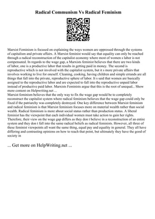 Radical Communism Vs Radical Feminism
Marxist Feminism is focused on explaining the ways women are oppressed through the systems
of capitalism and private affairs. A Marxist feminist would say that equality can only be reached
through a radical reconstruction of the capitalist economy where most of women s labor is not
compensated. In regards to the wage gap, a Marxists feminist believes that there are two kinds
of labor, one is a productive labor that results in getting paid in money. The second is
reproductive which is not involved with the capitalist system, but it s more private affairs that
involves working to live for oneself. Cleaning, cooking, having children and simple errands are all
things that fall into the private, reproductive sphere of labor. It s said that women are basically
assigned to the reproductive labor and are expected to fall into the reproductive unpaid labor
instead of productive paid labor. Marxists Feminists argue that this is the root of unequal... Show
more content on Helpwriting.net ...
Marxist feminism believes that the only way to fix the wage gap would be to completely
reconstruct the capitalist system where radical feminism believes that the wage gap could only be
fixed if the patriarchy was completely destroyed. One key difference between Marxist feminism
and radical feminism is that Marxist feminism focuses more on material wealth rather than social
wealth. Radical feminism is more about social status rather than production status. A liberal
feminist has the viewpoint that each individual women must take action to gain her rights.
Therefore, their view on the wage gap differs as they don t believe in a reconstruction of an entire
system and they don t fall into the same radical beliefs as radical feminists. However, all three of
these feminist viewpoints all want the same thing, equal pay and equality in general. They all have
differing and contrasting opinions on how to reach that point, but ultimately they have the good of
society in
... Get more on HelpWriting.net ...
 