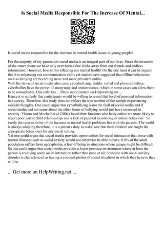 Is Social Media Responsible For The Increase Of Mental...
Is social media responsible for the increase in mental health issues in young people?
For the majority of my generation social media is an integral part of our lives. Since the invention
of the smart phone we have only ever been a few clicks away from our friends and endless
information. However, how is this affecting our mental health? On the one hand it can be argued
that it is enhancing our communication skills yet studies have suggested that offline behaviours
such as bullying are becoming more and more prevalent online.
With the dawn of social media also came cyberbullying. Unlike verbal and physical bullies,
cyberbullies have the power of anonymity and omnipresence, which in some cases can allow them
to be untouchable. One only has ... Show more content on Helpwriting.net ...
Hence it is unlikely that participants would be willing to reveal that level of personal information
in a survey. Therefore, this study does not reflect the true number of the sample experiencing
suicidal thoughts. One could argue that cyberbullying is not the fault of social media and if
social media had not come about the other forms of bullying would just have increased in
severity. Ybarra and Mitchell et al (2004) found that: Students who bully online are more likely to
report poor parent child relationships and a lack of parental monitoring of online behaviour . So
surely the responsibility of the increase in mental health problems lies with the parents. The world
is always adapting therefore, it is a parent s duty to make sure that their children are taught the
appropriate behaviours for any social setting.
Yet one could argue that social media provides opportunities for social interaction that those with
mental illnesses such as social anxiety would not otherwise be able to have. 0.8% of the adult
population suffers from agoraphobia, a fear of being in situations where escape might be difficult.
So one could argue that social media provides a lower pressure environment where at least the
person is receiving some social interaction rather than none at all. Someone with social anxiety
disorder is characterized as having a constant phobia of social situations in which they believe they
will be
... Get more on HelpWriting.net ...
 