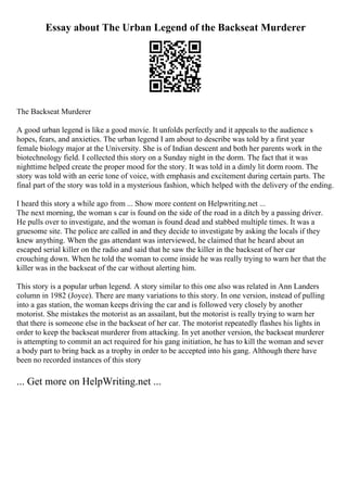 Essay about The Urban Legend of the Backseat Murderer
The Backseat Murderer
A good urban legend is like a good movie. It unfolds perfectly and it appeals to the audience s
hopes, fears, and anxieties. The urban legend I am about to describe was told by a first year
female biology major at the University. She is of Indian descent and both her parents work in the
biotechnology field. I collected this story on a Sunday night in the dorm. The fact that it was
nighttime helped create the proper mood for the story. It was told in a dimly lit dorm room. The
story was told with an eerie tone of voice, with emphasis and excitement during certain parts. The
final part of the story was told in a mysterious fashion, which helped with the delivery of the ending.
I heard this story a while ago from ... Show more content on Helpwriting.net ...
The next morning, the woman s car is found on the side of the road in a ditch by a passing driver.
He pulls over to investigate, and the woman is found dead and stabbed multiple times. It was a
gruesome site. The police are called in and they decide to investigate by asking the locals if they
knew anything. When the gas attendant was interviewed, he claimed that he heard about an
escaped serial killer on the radio and said that he saw the killer in the backseat of her car
crouching down. When he told the woman to come inside he was really trying to warn her that the
killer was in the backseat of the car without alerting him.
This story is a popular urban legend. A story similar to this one also was related in Ann Landers
column in 1982 (Joyce). There are many variations to this story. In one version, instead of pulling
into a gas station, the woman keeps driving the car and is followed very closely by another
motorist. She mistakes the motorist as an assailant, but the motorist is really trying to warn her
that there is someone else in the backseat of her car. The motorist repeatedly flashes his lights in
order to keep the backseat murderer from attacking. In yet another version, the backseat murderer
is attempting to commit an act required for his gang initiation, he has to kill the woman and sever
a body part to bring back as a trophy in order to be accepted into his gang. Although there have
been no recorded instances of this story
... Get more on HelpWriting.net ...
 