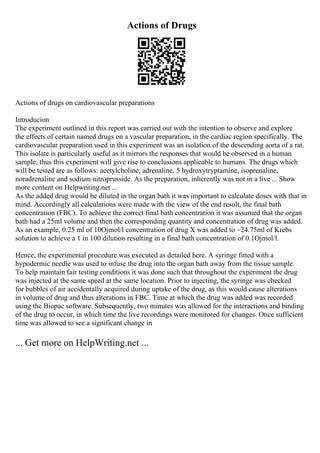 Actions of Drugs
Actions of drugs on cardiovascular preparations
Introducion
The experiment outlined in this report was carried out with the intention to observe and explore
the effects of certain named drugs on a vascular preparation, in the cardiac region specifically. The
cardiovascular preparation used in this experiment was an isolation of the descending aorta of a rat.
This isolate is particularly useful as it mirrors the responses that would be observed in a human
sample, thus this experiment will give rise to conclusions applicable to humans. The drugs which
will be tested are as follows: acetylcholine, adrenaline, 5 hydroxytryptamine, isoprenaline,
noradrenaline and sodium nitroprusside. As the preparation, inherently was not in a live ... Show
more content on Helpwriting.net ...
As the added drug would be diluted in the organ bath it was important to calculate doses with that in
mind. Accordingly all calculations were made with the view of the end result, the final bath
concentration (FBC). To achieve the correct final bath concentration it was assumed that the organ
bath had a 25ml volume and then the corresponding quantity and concentration of drug was added.
As an example, 0.25 ml of 10Ојmol/l concentration of drug X was added to ~24.75ml of Krebs
solution to achieve a 1 in 100 dilution resulting in a final bath concentration of 0.1Ојmol/l.
Hence, the experimental procedure was executed as detailed here. A syringe fitted with a
hypodermic needle was used to infuse the drug into the organ bath away from the tissue sample.
To help maintain fair testing conditions it was done such that throughout the experiment the drug
was injected at the same speed at the same location. Prior to injecting, the syringe was checked
for bubbles of air accidentally acquired during uptake of the drug, as this would cause alterations
in volume of drug and thus alterations in FBC. Time at which the drug was added was recorded
using the Biopac software. Subsequently, two minutes was allowed for the interactions and binding
of the drug to occur, in which time the live recordings were monitored for changes. Once sufficient
time was allowed to see a significant change in
... Get more on HelpWriting.net ...
 