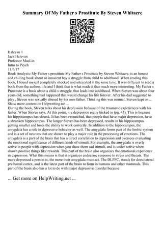 Summary Of My Father s Prostitute By Steven Whitacre
Halevan 1
Jack Halevan
Professor MacLin
Intro to Psych
11/6/17
Book Analysis: My Father s prostitute My Father s Prostitute by Steven Whitacre, is an honest
and chilling book about an innocent boy s struggle from child to adulthood. When reading this
book, I found myself completely shocked and interested at the same time. It was different to read a
book from the authors life and I think that is what made it that much more interesting. My Father s
Prostitute is a book about a child s struggle, that leads into adulthood. When Steven was about four
years old, something had happened that would change his life forever. After his dad suggested to
play , Steven was sexually abused by his own father. Thinking this was normal, Steven kept on ...
Show more content on Helpwriting.net ...
During the book, Steven talks about his depression because of the traumatic experiences with his
father. When Steven says, At this point, my depression really kicked in (pg. 45). This is because
his hippocampus has shrunk. It has been researched, that people that have major depression, have
a shrunken hippocampus. The longer Steven has been depressed, results in his hippocampus
getting smaller and loses the ability to work correctly. In addition to the hippocampus, the
amygdala has a role in depressive behavior as well. The amygdala forms part of the limbic system
and is a set of neurons that are shown to play a major role in the processing of emotions. The
amygdala is a part of the brain that has a direct correlation to depression and oversees evaluating
the emotional significance of different kinds of stimuli. For example, the amygdala is overly
active in people with depression when you show them sad stimuli, and is under active when
shown positive things like rewards. This part of the brain also organizes the emotional experience
in expression. What this means is that it organizes endocrine response to stress and threats. The
more depressed a person is, the more their amygdala must act. The DLPFC, stands for dorsolateral
prefrontal cortex, and is the latest part of the brain to form in humans and other mammals. This
part of the brain also has a lot to do with major depressive disorder because
... Get more on HelpWriting.net ...
 
