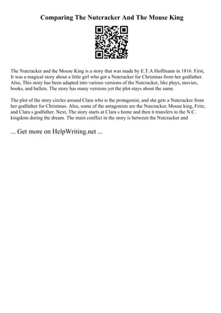 Comparing The Nutcracker And The Mouse King
The Nutcracker and the Mouse King is a story that was made by E.T.A Hoffmann in 1816. First,
It was a magical story about a little girl who got a Nutcracker for Christmas from her godfather.
Also, This story has been adapted into various versions of the Nutcracker, like plays, movies,
books, and ballets. The story has many versions yet the plot stays about the same.
The plot of the story circles around Clara who is the protagonist, and she gets a Nutcracker from
her godfather for Christmas. Also, some of the antagonists are the Nutcracker, Mouse king, Fritz,
and Clara s godfather. Next, The story starts at Clara s home and then it transfers to the N.C.
kingdom during the dream. The main conflict in the story is between the Nutcracker and
... Get more on HelpWriting.net ...
 
