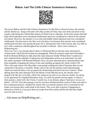 Balzac And The Little Chinese Seamstress Summary
The novel, Balzac and the Little Chinese Seamstress, by Dai SiJie is about two boys, the narrator
and his friend Luo. Along with other with other youths of China, they were both sent down to the
country side during the Cultural Revolution of China to be re educated. At the time anyone that had
high school education were considered intellectuals and were considered as a threat to the cultural
movement. However, the narrator or Luo only had middle school education and were considered
intellectuals. One big reason why they were sent down was because their parents were considered
intellectuals and they were paying the price for it. During their time in the country side, Luo falls in
love with a seamstress and throughout the novelshe is referred... Show more content on
Helpwriting.net ...
Since love was a very foreign idea to them, it influenced them to become more interested in
western book, which did not include any propaganda. When the narrator reads Jean Christophe a
book by Romain Rolland, he talks about the main character fondly Without him I would never
have understood the splendor of taking free and independent action as an individual. Up until
this stolen encounter with Romain Rolland s hero, my poor educated and re educated brains had
been incapable of gasping the notion of one man standing up against the whole world (110).
This is the main reason why Mao didn t want people reading any kind of literature that was not
connected to the party or scientific. Books such as the one the narrator read inspired people
which can motivate then to rise up against his dictatorship and lead to his loss of power. When
talking about the main character from the Balzac Ursule Mirouet novel, the narrater sates I
longed to be like her: to be able, while I lay asleep on my bed, to see what my mother was doing
in our apartment five hundred kilometers away, to watch my parents having supper, to observe
their gestures...better still, like Ursele, I would visit, in my dreams, places I had never set eyes on
before... (58 59). From this passage it can be seen how disillusioned the youth of China were due to
the re education process. Another key reason why Luo and the narrator were so interested in the
books was because they could relate to the stories. They were able to picture it happening to
themselves which in a way gave them an escape from their reality and the fact that they might
never be able to move
... Get more on HelpWriting.net ...
 