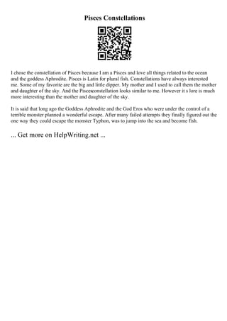 Pisces Constellations
I chose the constellation of Pisces because I am a Pisces and love all things related to the ocean
and the goddess Aphrodite. Pisces is Latin for plural fish. Constellations have always interested
me. Some of my favorite are the big and little dipper. My mother and I used to call them the mother
and daughter of the sky. And the Piscesconstellation looks similar to me. However it s lore is much
more interesting than the mother and daughter of the sky.
It is said that long ago the Goddess Aphrodite and the God Eros who were under the control of a
terrible monster planned a wonderful escape. After many failed attempts they finally figured out the
one way they could escape the monster Typhon, was to jump into the sea and become fish.
... Get more on HelpWriting.net ...
 