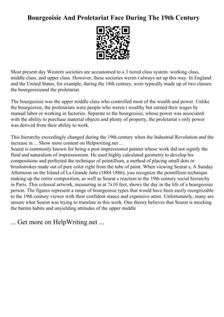 Bourgeoisie And Proletariat Face During The 19th Century
Most present day Western societies are accustomed to a 3 tiered class system: working class,
middle class, and upper class. However, these societies weren t always set up this way. In England
and the United States, for example, during the 18th century, were typically made up of two classes:
the bourgeoisieand the proletariat.
The bourgeoisie was the upper middle class who controlled most of the wealth and power. Unlike
the bourgeoisie, the proletariats were people who weren t wealthy but earned their wages by
manual labor or working in factories. Separate to the bourgeoisie, whose power was associated
with the ability to purchase material objects and plenty of property, the proletariat s only power
was derived from their ability to work.
This hierarchy exceedingly changed during the 19th century when the Industrial Revolution and the
increase in ... Show more content on Helpwriting.net ...
Seurat is commonly known for being a post impressionist painter whose work did not signify the
fluid and naturalism of impressionism. He used highly calculated geometry to develop his
compositions and perfected the technique of pointillism, a method of placing small dots or
brushstrokes made out of pure color right from the tube of paint. When viewing Seurat s, A Sunday
Afternoon on the Island of La Grande Jatte (1884 1886), you recognize the pointillism technique
making up the entire composition, as well as Seurat s reaction to the 19th century social hierarchy
in Paris. This colossal artwork, measuring in at 7x10 feet, shows the day in the life of a bourgeoisie
person. The figures represent a range of bourgeoisie types that would have been easily recognizable
to the 19th century viewer with their confident stance and expensive attire. Unfortunately, many are
unsure what Seurat was trying to translate in this work. One theory believes that Seurat is mocking
the barren habits and unyielding attitudes of the upper middle
... Get more on HelpWriting.net ...
 