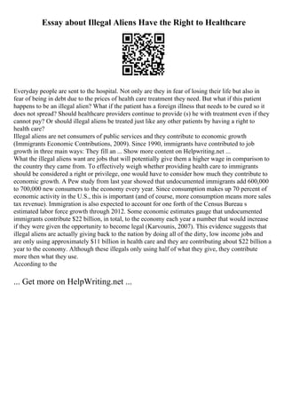 Essay about Illegal Aliens Have the Right to Healthcare
Everyday people are sent to the hospital. Not only are they in fear of losing their life but also in
fear of being in debt due to the prices of health care treatment they need. But what if this patient
happens to be an illegal alien? What if the patient has a foreign illness that needs to be cured so it
does not spread? Should healthcare providers continue to provide (s) he with treatment even if they
cannot pay? Or should illegal aliens be treated just like any other patients by having a right to
health care?
Illegal aliens are net consumers of public services and they contribute to economic growth
(Immigrants Economic Contributions, 2009). Since 1990, immigrants have contributed to job
growth in three main ways: They fill an ... Show more content on Helpwriting.net ...
What the illegal aliens want are jobs that will potentially give them a higher wage in comparison to
the country they came from. To effectively weigh whether providing health care to immigrants
should be considered a right or privilege, one would have to consider how much they contribute to
economic growth. A Pew study from last year showed that undocumented immigrants add 600,000
to 700,000 new consumers to the economy every year. Since consumption makes up 70 percent of
economic activity in the U.S., this is important (and of course, more consumption means more sales
tax revenue). Immigration is also expected to account for one forth of the Census Bureau s
estimated labor force growth through 2012. Some economic estimates gauge that undocumented
immigrants contribute $22 billion, in total, to the economy each year a number that would increase
if they were given the opportunity to become legal (Karvounis, 2007). This evidence suggests that
illegal aliens are actually giving back to the nation by doing all of the dirty, low income jobs and
are only using approximately $11 billion in health care and they are contributing about $22 billion a
year to the economy. Although these illegals only using half of what they give, they contribute
more then what they use.
According to the
... Get more on HelpWriting.net ...
 