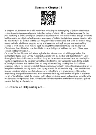 Summary Chapter 11
In chapters 11, Johannes deals with hard times including his mother going to jail and the stressof
getting important papers and passes. In the beginning of chapter 11 his mother is arrested for her
pass not being in order, leaving his father in an acute situation, luckily his dad had enough money to
bail his motherout of jail. After his mother comes out of jail the familyis in an austere situation with
the possibility of his mother and the kids being forced away from their dad. With the mother being
unable to find a job his dad suggests seeing witch doctors, although she got treatment nothing
seemed to work so she went without a job but sought treatment somewhere else dealing with
Christianity. Once his father heard of this he became belligerent to his mother and... Show more
content on Helpwriting.net ...
On one of the horrible cold and winter nights before Johannes and his siblings go to bed, his
mother tells them a story leaving Johannes bedlam to why his mother told them that story. Later
that night the three children were unable to sleep but their mother reassured them ancestral spirits
would protect them so the children were able go to sleep but still were ambivalent. In the middle
of the night Johannes was awoken from his sleep with something choking him. He could not
scream or call out for help so he started thrashing around, eventually hitting his sister causing her to
bump into the brazier making her let out a crying scream for her mothers help. Their mother came
running in asking whats wrong but Johannes was only able to give a terse answer. His mother
impetuously brought him outside and made Johannes throw up, which ebbed his pain. His mother
got all of the children out of the house as well, all are trembling scared and confused about how the
brazier could have poisoned them. Their mother informs them that the burnt coals let out a poison
gas and that they are lucky to be
... Get more on HelpWriting.net ...
 