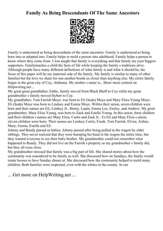 Family As Being Descendants Of The Same Ancestors
Family is understood as being descendants of the same ancestors. Family is understood as being
born into or adopted into. Family helps to mold a person into adulthood. Family helps a person to
know where they come from. I was taught that family is everything and that family are your biggest
supporters. Familyteaches a child the facts of life while keeping the family s traditions alive.
Although people have many different definitions of what family is and what it should be, the
focus of this paper will be my maternal side of the family. My family is similar to many of other
families but the love we share for one another bonds us closer than anything else. My entire family
began in the great city of Coy, Alabama. My mother s name is... Show more content on
Helpwriting.net ...
My great great grandfather, Eddie, family moved from Black Bluff to Coy while my great
grandmother s family moved Hybart to Coy.
My grandfather, Tom Farrish Moye, was born to Eli (Soda) Moye and Mary Eliza Young Moye.
Eli (Soda) Moye was born to Lindsey and Emma Moye. Within their union, seven children were
born and their names are Eli, Lindsey Jr., Henry, Lupin, Emma Lee, Ensley, and Andrew. My great
grandmother, Mary Eliza Young, was born to Zack and Estella Young. In this union, three children
and their children s names are Mary Eliza, Curtis and Zack Jr.. To Eli and Mary Eliza s union,
eleven children were born. Their names are Lindsey Curtis, Frank, Tom Farrish, Elvira, Arthur,
Mary, Emma, Estella and Eli.
Johnny and Randy passed as babies. Johnny passed after being pulled in the wagon by older
siblings. They never realized that they were bumping his head in the wagon the entire time, but
they wanted everyone to see their baby brother. My grandmother could not remember what
happened to Randy. They did not live on the Farrish s property as my grandmother s family did,
but they all were close.
My grandmother stressed that family was a big part of life. She shared stories about how the
community was considered to be family as well. She discussed how on Sundays, the family would
rotate houses to have Sunday dinner at. She discussed how the community helped to mold many
children. Both families were respected, even with the whites in the county. In our
... Get more on HelpWriting.net ...
 