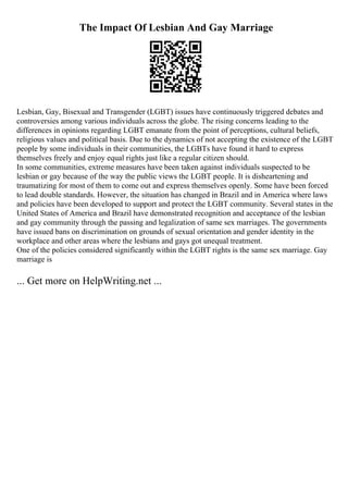 The Impact Of Lesbian And Gay Marriage
Lesbian, Gay, Bisexual and Transgender (LGBT) issues have continuously triggered debates and
controversies among various individuals across the globe. The rising concerns leading to the
differences in opinions regarding LGBT emanate from the point of perceptions, cultural beliefs,
religious values and political basis. Due to the dynamics of not accepting the existence of the LGBT
people by some individuals in their communities, the LGBTs have found it hard to express
themselves freely and enjoy equal rights just like a regular citizen should.
In some communities, extreme measures have been taken against individuals suspected to be
lesbian or gay because of the way the public views the LGBT people. It is disheartening and
traumatizing for most of them to come out and express themselves openly. Some have been forced
to lead double standards. However, the situation has changed in Brazil and in America where laws
and policies have been developed to support and protect the LGBT community. Several states in the
United States of America and Brazil have demonstrated recognition and acceptance of the lesbian
and gay community through the passing and legalization of same sex marriages. The governments
have issued bans on discrimination on grounds of sexual orientation and gender identity in the
workplace and other areas where the lesbians and gays got unequal treatment.
One of the policies considered significantly within the LGBT rights is the same sex marriage. Gay
marriage is
... Get more on HelpWriting.net ...
 
