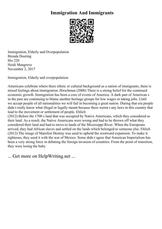 Immigration And Immigrants
Immigration, Elderly and Overpopulation
Brenda Doering
His 220
Heidi Mangrove
November 2, 2017
Immigration, Elderly and overpopulation
Americans celebrate where there ethnic or cultural background as a nation of immigrants, there is
mixed feelings about immigration. Hirschman (2006) There is a strong belief for the continued
economic growth. Immigration has been a core of events of America. A dark part of American s
in the past are continuing to blame another heritage groups for low wages or taking jobs. Until
we accept people of all nationalities we will fail in becoming a great nation. During that era people
didn t really know what illegal or legally meant because there weren t any laws in this country that
lead to the movement or settlement of people. Ehlich
(2012) Before the 1700 s land that was occupied by Native Americans, which they considered as
their land. As a result, the Native Americans were wrong and had to be thrown off what they
considered their land and had to move to lands of the Mississippi River. When the Europeans
arrived, they had African slaves and settled on the lands which belonged to someone else. Ehlich
(2012) The image of Manifest Destiny was used to uphold the westward expansion. To make it
righteous, they used it with the war of Mexico. Some didn t agree that American Imperialism has
been a very strong force in debating the foreign invasion of countries. From the point of transition,
they were losing the baby
... Get more on HelpWriting.net ...
 