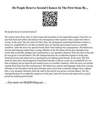 Do People Deserve Second Chances In The First Stone By...
Do people deserve second chances?
We need to learn from what we did wrong and remember to not repeat them again. From this we
can look back and reflect and analyze the consequences then seperate what is right and what is
wrong. In the story The first stone by Don Aker, the protagonist named Reef decides to throw a
stone at a windshield of a car that eventually puts an innocent girl named Leeza in a terrible
condition. After the news are spread around, Reef must undergo the consequences. His behaviour,
actions and language makes him a young offender in the first place but he goes through some
events that eventually changes him, making him a very dynamic character from the start to the end
he was given a second chance. His life changed because he avoided the negatives of the past,
learnt his lesson and improved as a good person by making good friends. In the story The first
stone by Don Aker, the protagonist named Reef decides to throw a stone at a windshield of a car
that eventually put an innocent girl named Leeza in a terrible condition. After the news are spread
around, Reef must face the consequences. His behaviour, actions and language made him a young
offender in the first place but he goes through some events that eventually changes him, making
him a very dynamic character from the start to the end he was given a second chance. His life
changed because he avoided the negatives of the past, learnt his lesson and improved as a good
person by making good friends.
... Get more on HelpWriting.net ...
 