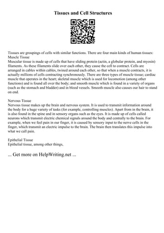 Tissues and Cell Structures
Tissues are groupings of cells with similar functions. There are four main kinds of human tissues:
Muscle Tissue
Muscular tissue is made up of cells that have sliding protein (actin, a globular protein, and myosin)
filaments. As these filaments slide over each other, they cause the cell to contract. Cells are
arranged in cables within cables, twined around each other, so that when a muscle contracts, it is
actually millions of cells contracting synchronously. There are three types of muscle tissue; cardiac
muscle that operates in the heart; skeletal muscle which is used for locomotion (among other
functions) and is found all over the body; and smooth muscle which is found in a variety of organs
(such as the stomach and bladder) and in blood vessels. Smooth muscle also causes our hair to stand
on end.
Nervous Tissue
Nervous tissue makes up the brain and nervous system. It is used to transmit information around
the body for a huge variety of tasks (for example, controlling muscles). Apart from in the brain, it
is also found in the spine and in sensory organs such as the eyes. It is made up of cells called
neurons which transmit electric chemical signals around the body and centrally to the brain. For
example, when we feel pain in our finger, it is caused by sensory input to the nerve cells in the
finger, which transmit an electric impulse to the brain. The brain then translates this impulse into
what we call pain.
Epithelial Tissue
Epithelial tissue, among other things,
... Get more on HelpWriting.net ...
 