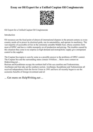 Essay on Oil Export for a Unified Caspian Oil Conglomerate
Oil Export for a Unified Caspian Oil Conglomerate
Introduction
Oil resources are the focal point of almost all international disputes in the present century as every
country needs oil to power its electrical grids, run its automobiles, and operate its machinery. The
vast majority of accessible oil lies in the extremely unstable Middle East, whose countries form
most of OPEC and have a viable monopoly on oil production and pricing. The troubles caused by
this situation thus come to no surprise as high demand and monopolistic supply give omnipotent
control to the supplier.
The Caspian Sea region is seen by some as a possible answer to the problems of OPEC control.
The Caspian Sea and the surrounding states contain 10 billion ... Show more content on
Helpwriting.net ...
Russian and Kazakhstan occupy the northern half of the sea coastline and Turkmenistan,
Azerbaijan and Iran take up the southern section. Azerbaijan, Kazakhstan and Turkmenistan all
received independence from the Soviet Union in 1991 and have all recently begun to see the
economic benefits of foreign investment and oil
... Get more on HelpWriting.net ...
 