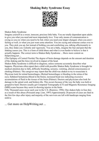 Shaking Baby Syndrome Essay
Shaken Baby Syndrome
Imagine yourself as a sweet, innocent, precious little baby. You are totally dependant upon adults
to give you what you need and most importantly love. Your only means of communication is
crying so you cry when you need to be fed, when you need your diaper changed, when you aren t
feeling so well, or when you just want some attention. You are crying and someone comes over to
you. They pick you up, but instead of holding you and comforting you, talking affectionately to
you, they shake you violently and vigorously. You are a baby, imagine the fear and pain that the
shaking causes you. This is a form of child abuse and what is even harder to believe is that it
actually happens. The correct term is Shaken Baby Syndrome ... Show more content on
Helpwriting.net ...
(The Epilepsy of Central Florida) The degree of brain damage depends on the amount and duration
of the shaking and the force involved in impact of the head.
Shaken Baby Syndrome is difficult to diagnose, unless someone accurately describes what
happens. Physicians often report that a child with possible Shaken Baby Syndrome is brought for
medical attention due to falls, difficulty breathing, seizures, vomiting, altered consciousness or
choking (Palmer). The caregiver may report that the child was shaken to try to resuscitate it.
Physician look for retinal hemorrhages, (Retinal hemorrhages is bleeding in the retina of the
eye), Subdural hematoma (blood in the brain), increased head size indicating excessive
accumulations of fluid in the tissues of the brain (Palmer). Doctors and physicians also look for
damage to the spinal cord, and broken ribs. This occurs because of the way the baby was held or
grasped to hard. Doctors usually get Computed Tomography (CT) and Magnetic Resonance Imaging
(MRI) scans because they assist in showing injuries in the brain.
Fifty Thousand cases occur each year in the U.S. (Ramirez, 1996). One shaken baby in four dies
as a result of this abuse (Poissaint amp; Linn, 1997) Approximately 20 percent of cases are fatal in
the first few days after injury and majority of the survivors are left with handicaps ranging from
mild to
... Get more on HelpWriting.net ...
 