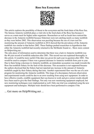 Ross Sea Ecosystem
This article explores the possibility of threat to the ecosystem and the food chain of the Ross Sea.
The famous Antarctic toothfish plays a vital role in the food chain of the Ross Sea because it
serves as a main meal for higher order organisms. Researchers as well as locals have noticed the
decrease in the Antarctic toothfish because fishermen were not catching nearly as many toothfish
as they were before 2002. This observation was puzzling because the use of a new tool for
monitoring the amount of Antarctic toothfish in 2014 showed that the prevalence of the Antarctic
toothfish was similar to that before 2002. These findings pushed researchers to hypothesize that
either the Antarctic toothfish had recently returned to the McMurdo Sound or... Show more content
on Helpwriting.net ...
The only piece of information used to determine that there was a lack in Antarctic toothfish was
the 40 year record of toothfish reduction after 2001. This record was not explained thoroughly in
this article. It would be more useful if the data was given for each year in question after 2001. This
would be used to compare if there was a general decrease in Antarctic toothfish from year to year.
Due to there being a decrease in Antarctic toothfish, an immediate accusation was made towards the
Ross Sea toothfish fishery for the fault of this decrease. This accusation is not supported because
the authors disclosed that the fishery had not reported any increase in the amount of Antarctic
toothfish caught by their fishery during that time. Another experimental flaw was the use of a new
program for monitoring the Antarctic toothfish. This large of a discrepancy between observation
and experimental results could be due to an error resulting from using new equipment. In order to
have effective results, credible equipment that was known to work and give correct results should
have been used to give the final findings. Not only was new monitoring equipment employed, but
new monitoring techniques were implemented as well. Only one trial was completed using the new
equipment and techniques. Multiple trials should have been performed to compare if the
... Get more on HelpWriting.net ...
 