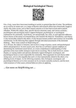 Biological Sociological Theory
Few, if any, issues have been more troubling to society in general than that of crime. The problems
are as well by no means new, as a range of theories and research efforts have historically sought to
clarify why crime occurs, just as there remain concerns as to how best to treat and/or punish
offenders. Within this subject, then, specific theories dominate study, and various scientists,
psychologists and sociologists tend to support biological, psychological, or sociological
explanations for criminality. Each theory, not unexpectedly, has value, as each approach addresses
known factors of the nature of crimeand those who manifest the behavior. Nonetheless, each theory
is also inextricably related to the others, if only because human conduct and existence are invariably
multifaceted. As the following then supports through individual assessments of the dominant
thinking,... Show more content on Helpwriting.net ...
As is obvious, the subject is immense, and involves a range of justice, social, and psychological
efforts and perspectives. In more recent years, there has as well been a greater emphasis on
determining the mentioned causal factors, as a more comprehensive understanding of what
generates crime must enable strategies to prevent its occurring. This in itself, however, creates
dispute, as varying studies and opinions alternately support biological, sociological, and
psychological forces as most responsible for criminality. Most arguments for each theory make
strong cases, yet it is also arguable that each is in fact exponentially related to the others, if to
differing levels of impact. As the following examines, then, biological, sociological, and
psychological theories as to crime causation are by no means mutually exclusive, and the most
valid awareness of what causes criminal behavior relies on applying
... Get more on HelpWriting.net ...
 