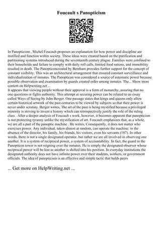 Foucault s Panopticism
In Panopticism , Michel Foucault proposes an explanation for how power and discipline are
instilled and function within society. These ideas were created based on the purification and
partitioning systems introduced during the seventeenth century plague. Families were confined to
their households and failure to comply with daily roll calls, limited food rations, and immobility
resulted in death. The Panopticoncreated by Bentham provides further support for the concept of
constant visibility. This was an architectural arrangement that ensured constant surveillance and
individualization of inmates. The Panopticon was considered a source of automatic power because
possible observation and examination by guards created order among inmates. The... Show more
content on Helpwriting.net ...
It appears that viewing people without their approval is a form of monarchy, assuring that no
one questions or fights authority. This attempt at securing power can be related to an essay
called Ways of Seeing by John Berger. One passage states that kings and queens only allow
certain historical artwork of the past centuries to be viewed by subjects so that their power is
never under scrutiny. Berger writes, The art of the past is being mystified because a privileged
minority is striving to invent a history which can retrospectively justify the role of the ruling
class . After a deeper analysis of Foucault s work, however, it becomes apparent that panopticism
is not protecting tyranny unlike the mystification of art. Foucault emphasizes that, as a whole,
we are all a part of the panoptic machine . He writes, Consequently, it does not matter who
exercises power. Any individual, taken almost at random, can operate the machine: in the
absence of the director, his family, his friends, his visitors, even his servants (187). In other
words, there is not a single designated operator, but rather we are all involved in observing one
another. It is a system of reciprocal power, a system of accountability. In fact, the guard in the
Panopticon tower is not reigning over the inmates. He is simply the designated observer whose
reciprocal power will be lost as another is shifted into his position. In everyday institutions the
designated authority does not have infinite power over their students, workers, or government
officials. The idea of panopticism is an effective and simple tactic that holds peers
... Get more on HelpWriting.net ...
 