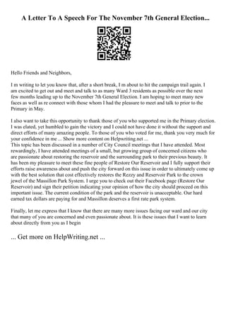 A Letter To A Speech For The November 7th General Election...
Hello Friends and Neighbors,
I m writing to let you know that, after a short break, I m about to hit the campaign trail again. I
am excited to get out and meet and talk to as many Ward 3 residents as possible over the next
few months leading up to the November 7th General Election. I am hoping to meet many new
faces as well as re connect with those whom I had the pleasure to meet and talk to prior to the
Primary in May.
I also want to take this opportunity to thank those of you who supported me in the Primary election.
I was elated, yet humbled to gain the victory and I could not have done it without the support and
direct efforts of many amazing people. To those of you who voted for me, thank you very much for
your confidence in me ... Show more content on Helpwriting.net ...
This topic has been discussed in a number of City Council meetings that I have attended. Most
rewardingly, I have attended meetings of a small, but growing group of concerned citizens who
are passionate about restoring the reservoir and the surrounding park to their previous beauty. It
has been my pleasure to meet these fine people of Restore Our Reservoir and I fully support their
efforts raise awareness about and push the city forward on this issue in order to ultimately come up
with the best solution that cost effectively restores the Rezzy and Reservoir Park to the crown
jewel of the Massillon Park System. I urge you to check out their Facebook page (Restore Our
Reservoir) and sign their petition indicating your opinion of how the city should proceed on this
important issue. The current condition of the park and the reservoir is unacceptable. Our hard
earned tax dollars are paying for and Massillon deserves a first rate park system.
Finally, let me express that I know that there are many more issues facing our ward and our city
that many of you are concerned and even passionate about. It is these issues that I want to learn
about directly from you as I begin
... Get more on HelpWriting.net ...
 