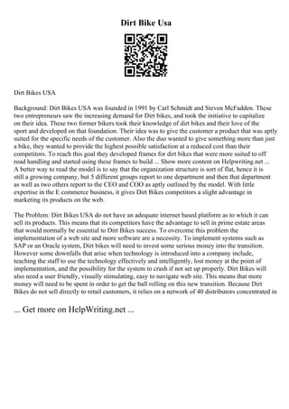 Dirt Bike Usa
Dirt Bikes USA
Background: Dirt Bikes USA was founded in 1991 by Carl Schmidt and Steven McFadden. These
two entrepreneurs saw the increasing demand for Dirt bikes, and took the initiative to capitalize
on their idea. These two former bikers took their knowledge of dirt bikes and their love of the
sport and developed on that foundation. Their idea was to give the customer a product that was aptly
suited for the specific needs of the customer. Also the duo wanted to give something more than just
a bike, they wanted to provide the highest possible satisfaction at a reduced cost than their
competitors. To reach this goal they developed frames for dirt bikes that were more suited to off
road handling and started using these frames to build ... Show more content on Helpwriting.net ...
A better way to read the model is to say that the organization structure is sort of flat, hence it is
still a growing company, but 5 different groups report to one department and then that department
as well as two others report to the CEO and COO as aptly outlined by the model. With little
expertise in the E commerce business, it gives Dirt Bikes competitors a slight advantage in
marketing its products on the web.
The Problem: Dirt Bikes USA do not have an adequate internet based platform as to which it can
sell its products. This means that its competitors have the advantage to sell in prime estate areas
that would normally be essential to Dirt Bikes success. To overcome this problem the
implementation of a web site and more software are a necessity. To implement systems such as
SAP or an Oracle system, Dirt bikes will need to invest some serious money into the transition.
However some downfalls that arise when technology is introduced into a company include,
teaching the staff to use the technology effectively and intelligently, lost money at the point of
implementation, and the possibility for the system to crash if not set up properly. Dirt Bikes will
also need a user friendly, visually stimulating, easy to navigate web site. This means that more
money will need to be spent in order to get the ball rolling on this new transition. Because Dirt
Bikes do not sell directly to retail customers, it relies on a network of 40 distributors concentrated in
... Get more on HelpWriting.net ...
 