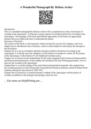 A Wonderful Monograph By Melissa Archer
Introduction
This is a wonderful monograph by Melissa Archer with a comprehensive study of the theme of
worship in the Apocalypse . It illustrates various aspects of worship and the role of worship in the
Apocalypse. The language of the book and different approaches to the theme are appreciated,
because those are simple and clear to understand the theme.
Summary of the book
The context of the book is well organized. Archer divides her text into five chapters, and every
chapter has an introduction and a summery, which is really helpful to read and get the message at
the first glance.
Chapter one is a survey of modern scholarly literature related to the theme of worship in the
Apocalypse. It is divides into four subtopics; A) The theme of worship as a whole, B) The hymns
in the Apocalypse, C) Revelation 4 5, D) Additional worship scenes.
Chapter two is focused on the methodology for the study engaging North American Pentecostalism
and Pentecostal hermeneutics. In this chapter she introduces the term Wirkungsgeschichte ; how to
discover the worship in the Apocalypse.
Chapter three is a careful reading of the early Pentecostal periodical materials. She explains how
the worship practices of early Pentecostals using both the Wesleyan Holiness and the Finished Work
traditions during the time period of 1906 1916.
Chapter four is focused on a sustained narrative reading of the Apocalypse with the theme of
worship. In addition to the prologue and epilogue, there are four
... Get more on HelpWriting.net ...
 