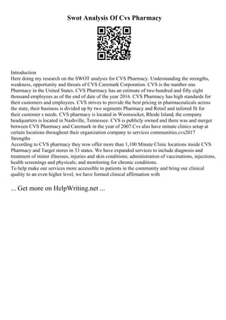 Swot Analysis Of Cvs Pharmacy
Introduction
Here doing my research on the SWOT analysis for CVS Pharmacy. Understanding the strengths,
weakness, opportunity and threats of CVS Caremark Corporation. CVS is the number one
Pharmacy in the United States. CVS Pharmacy has an estimate of two hundred and fifty eight
thousand employees as of the end of date of the year 2016. CVS Pharmacy has high standards for
their customers and employees. CVS strives to provide the best pricing in pharmaceuticals across
the state, their business is divided up by two segments Pharmacy and Retail and tailored fit for
their customer s needs. CVS pharmacy is located in Woonsocket, Rhode Island, the company
headquarters is located in Nashville, Tennessee. CVS is publicly owned and there was and merger
between CVS Pharmacy and Caremark in the year of 2007.Cvs also have minute clinics setup at
certain locations throughout their organization company to services communities.cvs2017
Strengths
According to CVS pharmacy they now offer more than 1,100 Minute Clinic locations inside CVS
Pharmacy and Target stores in 33 states. We have expanded services to include diagnosis and
treatment of minor illnesses, injuries and skin conditions; administration of vaccinations, injections,
health screenings and physicals; and monitoring for chronic conditions.
To help make our services more accessible to patients in the community and bring our clinical
quality to an even higher level, we have formed clinical affirmation with
... Get more on HelpWriting.net ...
 
