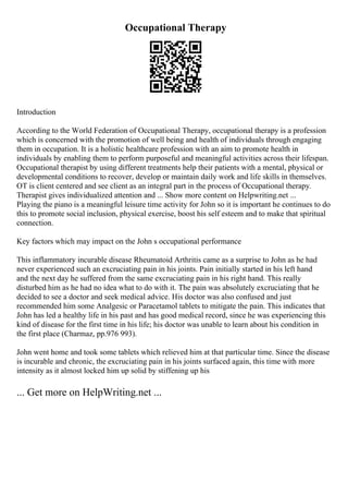 Occupational Therapy
Introduction
According to the World Federation of Occupational Therapy, occupational therapy is a profession
which is concerned with the promotion of well being and health of individuals through engaging
them in occupation. It is a holistic healthcare profession with an aim to promote health in
individuals by enabling them to perform purposeful and meaningful activities across their lifespan.
Occupational therapist by using different treatments help their patients with a mental, physical or
developmental conditions to recover, develop or maintain daily work and life skills in themselves.
OT is client centered and see client as an integral part in the process of Occupational therapy.
Therapist gives individualized attention and ... Show more content on Helpwriting.net ...
Playing the piano is a meaningful leisure time activity for John so it is important he continues to do
this to promote social inclusion, physical exercise, boost his self esteem and to make that spiritual
connection.
Key factors which may impact on the John s occupational performance
This inflammatory incurable disease Rheumatoid Arthritis came as a surprise to John as he had
never experienced such an excruciating pain in his joints. Pain initially started in his left hand
and the next day he suffered from the same excruciating pain in his right hand. This really
disturbed him as he had no idea what to do with it. The pain was absolutely excruciating that he
decided to see a doctor and seek medical advice. His doctor was also confused and just
recommended him some Analgesic or Paracetamol tablets to mitigate the pain. This indicates that
John has led a healthy life in his past and has good medical record, since he was experiencing this
kind of disease for the first time in his life; his doctor was unable to learn about his condition in
the first place (Charmaz, pp.976 993).
John went home and took some tablets which relieved him at that particular time. Since the disease
is incurable and chronic, the excruciating pain in his joints surfaced again, this time with more
intensity as it almost locked him up solid by stiffening up his
... Get more on HelpWriting.net ...
 