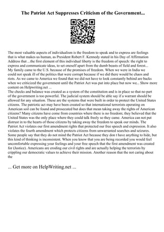 The Patriot Act Suppresses Criticism of the Government...
The most valuable aspects of individualism is the freedom to speak and to express are feelings
that is what makes us human, as President Robert F. Kennedy stated in his Day of Affirmation
Address that ...the first element of this individual liberty is the freedom of speech: the right to
express and communicate ideas, to set oneself apart from the dumb beasts of field and forest...
My family came to the U.S. because of the promises of freedom. When we were in India we
could not speak ill of the politics that were corrupt because if we did there would be chaos and
riots. As we came to America we found that we did not have to look constantly behind are backs
when we criticized the government until the Patriot Act was put into place but now we... Show more
content on Helpwriting.net ...
The checks and balance was created as a system of the constitution and is in place so that no part
of the government is too powerful. The judicial system should be able say if a warrant should be
allowed for any situation. These are the systems that were built in order to protect the United States
citizens. The patriotic act may have been created so that international terrorists operating on
American soil can be found and prosecuted but does that mean taking away the rights of American
citizens? Many citizens have come from countries where there is no freedom; they believed that the
United States was the only place where they could talk freely so they came. America can not put
distrust in to the hearts of those citizens by taking away the freedom to speak our minds. The
Patriot Act violates our first amendment rights that protected our free speech and expression. It also
violates the fourth amendment which protects citizens from unwarranted searches and seizures.
Some people say that they do not mind the Patriot Act because they don t have anything to hide, but
this kind of thinking is inconsistent. When you know that you are being recorded you would feel
uncomfortable expressing your feelings and your free speech that the first amendment was created
for (Justice). Americans are eroding our civil rights and are actually helping the terrorists by
crippling our democratic values to achieve their mission. Another reason that the not caring about
the
... Get more on HelpWriting.net ...
 