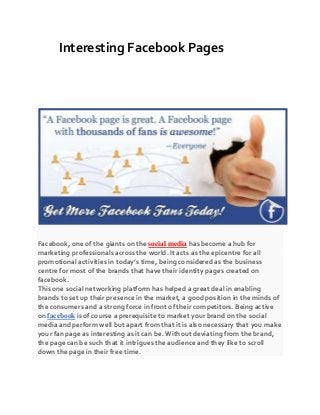 Interesting Facebook Pages
Facebook, one of the giants on the social media has become a hub for
marketing professionals across the world. It acts as the epicentre for all
promotional activities in today’s time, being considered as the business
centre for most of the brands that have their identity pages created on
facebook.
This one social networking platform has helped a great deal in enabling
brands to set up their presence in the market, a good position in the minds of
the consumers and a strong force in front of their competitors. Being active
on facebook is of course a prerequisite to market your brand on the social
media and perform well but apart from that it is also necessary that you make
your fan page as interesting as it can be. Without deviating from the brand,
the page can be such that it intrigues the audience and they like to scroll
down the page in their free time.
 