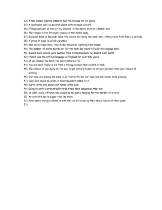 33) A man named Charles Osborne had the hiccups for 69 years.
34) A cockroach can live several weeks with its head cut off.
35) Fifteen percent of the air you breathe in the metro station is human skin.
36) The tongue is the strongest muscle in the human body.
37) Guinness Book of Records holds the record for being the book most often stolen from Public Libraries.
38) A group of pugs is called a grumble.
39) Men are 6 times more likely to be struck by lightning than women.
40) The number of words posted on Twitter each day would fill a 10-million page book.
41) Donald Duck comics were banned from Finland because he doesn’t wear pants.
42) French was the official language of England for over 600 years.
43) If you sneeze too hard, you can fracture a rib.
44) You are more likely to die from a falling coconut than a shark attack.
45) The chance of you dying on the way to get lottery tickets is actually greater than your chance of
winning.
46) Our eyes are always the same size from birth, but our nose and ears never stop growing.
47) Coca-Cola would be green if coloring wasn’t added to it.
48) Earth is the only planet not named after God.
49) Going to work is statistically three times more dangerous than war.
50) In 1386, a pig in France was executed by public hanging for the murder of a child.
51) An ostrich’s eye is bigger than its brain.
52) Polar bears trying to blend in with the ice will cover up their black nose with their paws.
53)
 