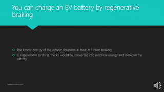 You can charge an EV battery by regenerative
braking
 The kinetic energy of the vehicle dissipates as heat in friction braking
 In regenerative braking, the KE would be converted into electrical energy and stored in the
battery
GetElectricVehicle.com
 