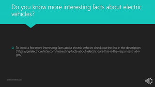 Do you know more interesting facts about electric
vehicles?
 To know a few more interesting facts about electric vehicles check out the link in the description
(https://getelectricvehicle.com/interesting-facts-about-electric-cars-this-is-the-response-that-i-
got/)
GetElectricVehicle.com
 