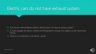 Electric cars do not have exhaust system
 Pure Electric Vehicle (Battery Electric Vehicle) does not have an exhaust system
 A motor propels the electric vehicle converting electric energy from battery to the mechanical
energy
 There is no combustion in an electric vehicle
GetElectricVehicle.com
 