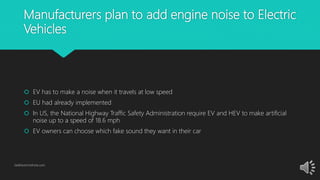 Manufacturers plan to add engine noise to Electric
Vehicles
 EV has to make a noise when it travels at low speed
 EU had already implemented
 In US, the National Highway Traffic Safety Administration require EV and HEV to make artificial
noise up to a speed of 18.6 mph
 EV owners can choose which fake sound they want in their car
GetElectricVehicle.com
 