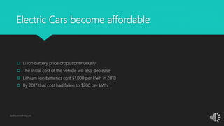 Electric Cars become affordable
 Li ion battery price drops continuously
 The initial cost of the vehicle will also decrease
 Lithium-ion batteries cost $1,000 per kWh in 2010
 By 2017 that cost had fallen to $200 per kWh
GetElectricVehicle.com
 