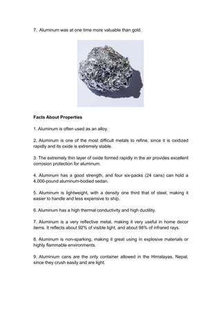 7. Aluminum was at one time more valuable than gold.
Facts About Properties
1. Aluminum is often used as an alloy.
2. Aluminum is one of the most difficult metals to refine, since it is oxidized
rapidly and its oxide is extremely stable.
3. The extremely thin layer of oxide formed rapidly in the air provides excellent
corrosion protection for aluminum.
4. Aluminum has a good strength, and four six-packs (24 cans) can hold a
4,000-pound aluminum-bodied sedan.
5. Aluminum is lightweight, with a density one third that of steel, making it
easier to handle and less expensive to ship.
6. Aluminum has a high thermal conductivity and high ductility.
7. Aluminum is a very reflective metal, making it very useful in home decor
items. It reflects about 92% of visible light, and about 98% of infrared rays.
8. Aluminum is non-sparking, making it great using in explosive materials or
highly flammable environments.
9. Aluminium cans are the only container allowed in the Himalayas, Nepal,
since they crush easily and are light.
 
