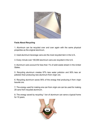 Facts About Recycling
1. Aluminum can be recycled over and over again with the same physical
properties as the original aluminum.
2. Used aluminum beverage cans are the most recycled item in the U.S..
3. Every minute over 100,000 aluminum cans are recycled in the U.S.
4. Aluminum cans account for less than 1% of solid waste stream in the United
States.
5. Recycling aluminum creates 97% less water pollution and 95% less air
pollution than producing new aluminum from virgin ore.
6. Recycling aluminum saves 95% of the energy that producing it from virgin
bauxite ore.
7. The energy used for making one can from virgin ore can be used for making
20 cans from recycled aluminum.
8. The energy saved by recycling 1 ton of aluminum can serve a typical home
for 10 years.
 