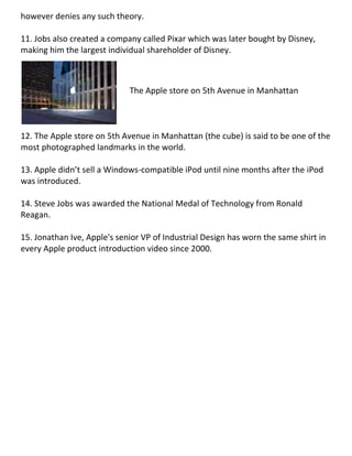 however denies any such theory.
11. Jobs also created a company called Pixar which was later bought by Disney,
making him the largest individual shareholder of Disney.
12. The Apple store on 5th Avenue in Manhattan (the cube) is said to be one of the
most photographed landmarks in the world.
13. Apple didn’t sell a Windows-compatible iPod until nine months after the iPod
was introduced.
14. Steve Jobs was awarded the National Medal of Technology from Ronald
Reagan.
15. Jonathan Ive, Apple's senior VP of Industrial Design has worn the same shirt in
every Apple product introduction video since 2000.
The Apple store on 5th Avenue in Manhattan
 