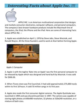 Interesting Facts about Apple Inc. !!!
APPLE INC. is an American multinational corporation that designs
and markets consumer electronics, computer software, and personal computers.
The company's best-known hardware products include the Macintosh line of
computers, the iPod, the iPhone and the iPad. Here are some of Interesting Facts
about APPLE INC. :-
1. Apple was established on April 1, 1976 by Steve Jobs, Steve Wozniak, and
Ronald Wayne. All the three founders used to work at Atari before forming Apple.
Apple 1 Computer
2. Apple-1 with the tagline 'Byte into an Apple' was the first personal computer to
be released by Apple which was designed and hand built by Wozniak. It was sold
for $666.66.
3. When iTunes store was first launched, it had sold approximately 275,000 tracks
within its first 18 hours. It sold 70 million songs in its first year.
4. Apple also made the first consumer digital cameras. The Apple Quicktake was
launched in 1994 and was discontinued later in 1997. The camera was capable of
storing eight photos at 640x480 resolution, 32 photos at 320x240 resolution, or a
mixture of both sizes.
 