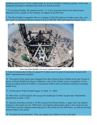 cladding experts from China collaborated on the Burj Khalifa’s cladding system, which was
designed specially to withstand the heat of a Dubai summer.
7. For the Burj Khalifa, 36 cleaners board, 12 13-ton machines that move along tracks
attached to the outside of the building, at heights of 20,000 feet.
8. The Burj Khalifa is supplied with an average of 250,000 gallons of water every day, and
can reach an electrical demand equal to that of 360,000 100-watt bulbs burning at once.
From Top of Burj Khalifa, you can see rotation of Earth !!
9. Cost of construction of Burj is about $1.5 billion and it is part of downtown Dubai's $20
billion redevelopment program.
10. The name of the tower was changed from Burj Dubai to Burj Khalifa at the last minute in
honor of Sheik Khalifa bin Zayed al Nahyan, ruler of Abu Dhabi, and in recognition of Abu
Dhabi providing Dubai $10 billion in December 2009 to bail out Dubai's bankrupt sovereign
wealth fund.
11. Construction of Burj Khalifa began on Sept. 21, 2004.
12. More than 12,000 people will occupy the building's 6 million square feet. Residential
apartments number 1,044.
13. Special amenities include a 15,000 square foot fitness facility, a cigar club, the highest
mosque in the world (on the 158th floor), the highest observation deck in the world (on the
124th floor) and the highest swimming pool in the world (on the 76th floor), as well as the first
Armani Hotel in the world.
14. The Burj has 54 elevators. They can speed up to 65km an hour (40 mph)
 