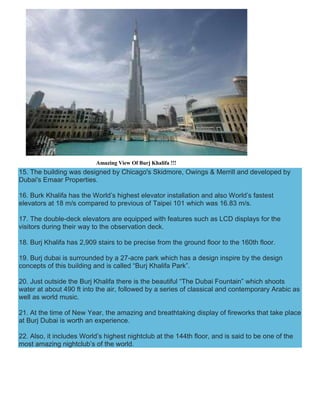 Amazing View Of Burj Khalifa !!!
15. The building was designed by Chicago's Skidmore, Owings & Merrill and developed by
Dubai's Emaar Properties.
16. Burk Khalifa has the World’s highest elevator installation and also World’s fastest
elevators at 18 m/s compared to previous of Taipei 101 which was 16.83 m/s.
17. The double-deck elevators are equipped with features such as LCD displays for the
visitors during their way to the observation deck.
18. Burj Khalifa has 2,909 stairs to be precise from the ground floor to the 160th floor.
19. Burj dubai is surrounded by a 27-acre park which has a design inspire by the design
concepts of this building and is called “Burj Khalifa Park”.
20. Just outside the Burj Khalifa there is the beautiful “The Dubai Fountain” which shoots
water at about 490 ft into the air, followed by a series of classical and contemporary Arabic as
well as world music.
21. At the time of New Year, the amazing and breathtaking display of fireworks that take place
at Burj Dubai is worth an experience.
22. Also, it includes World’s highest nightclub at the 144th floor, and is said to be one of the
most amazing nightclub’s of the world.
 