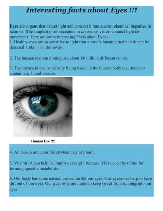 Interesting facts about Eyes !!!
Eyes are organs that detect light and convert it into electro-chemical impulses in
neurons. The simplest photoreceptors in conscious vision connect light to
movement. Here are some interesting Facts about Eyes :-
1. Healthy eyes are so sensitive to light that a candle burning in the dark can be
detected 1.6km (1 mile) away.
2. The human eye can distinguish about 10 million different colors.
3. The cornea in eye is the only living tissue in the human body that does not
contain any blood vessels.
Human Eye !!!
4. All babies are color blind when they are born.
5. Vitamin A can help to improve eyesight because it is needed by retina for
forming specific metabolite.
6. Our body has some natural protection for our eyes. Our eyelashes help to keep
dirt out of our eyes. Our eyebrows are made to keep sweat from running into our
eyes.
 