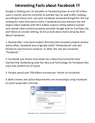Interesting Facts about Facebook !!!
Google is looking over its shoulder as Facebook grows at over 10 million
users a month and sits currently at number two on web traffic rankings
according to Alexa.com. Last year Facebook surpassed Google for the top
ranking for total time spent online. Facebook has also become the 3rd
largest video website with 46.6 million viewers sitting behind number
one ranked video content property provider Google with its YouTube site
and Yahoo at second ranking. So let us look about Some amazing facts
about Facebook :
1. Named after a Harvard student directory that included student photos
and profiles, Facebook was originally called “thefacebook” and was
limited to only Harvard students. In 2005, the site was renamed
“Facebook.”
2. Facebook was almost shut down by a lawsuit by ConnectU who
claimed that Zuckerburg stole the idea and Technology for Facebook (the
issue was settled out of court)
3. People spend over 700 billion minutes per month on Facebook
4. Both citizens and police departments are increasingly using Facebook
to catch suspected criminals.
thefacebook.com ~ Facebook when founded look like this !!!
 