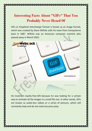 Interesting Facts About "GIFs" That You
Probably Never Heard Of
GIFs or Graphical Interchange Format is known as an image format,
which was created by Steve Wilhite with his team from CompuServe
back in 1987. Wilhite was an American computer scientist who
passed away in March 2022.
He invented royalty-free GIFs because he was looking for a certain
way to animate all the images in a small file size. In other words, GIFs
are known as audio-less videos or a series of pictures, which will
constantly loop and do not need any press play.
 