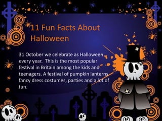 Interesting Facts about Halloween
31 October we celebrate as Halloween every
year. This is the most popular festival in Britain
among the kids and teenagers. A festival of
pumpkin lanterns fancy dress costumes, parties
and a lot of fun.
31 October we celebrate as Halloween
every year. This is the most popular
festival in Britain among the kids and
teenagers. A festival of pumpkin lanterns
fancy dress costumes, parties and a lot of
fun.
11 Fun Facts About
Halloween
 