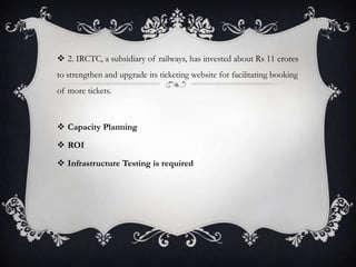  2. IRCTC, a subsidiary of railways, has invested about Rs 11 crores
to strengthen and upgrade its ticketing website for facilitating booking
of more tickets.
 Capacity Planning
 ROI
 Infrastructure Testing is required
 